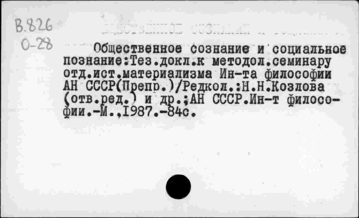 ﻿В.Ш	..... . ....
Общественное сознание и социальное познание:Тез.докл.к методол.семинару отд.ист.материализма Ин-та философии АН СССР(Препо.)/Редкол.:Н.Н.Козлова (отв.ред.) и др.;АН СССР.Ин-т философии. -Й. ,1987.-84с.